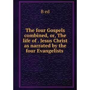 The four Gospels combined, or, The life of . Jesus Christ as narrated 