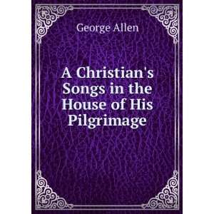 Christians Songs in the House of His Pilgrimage George Allen 