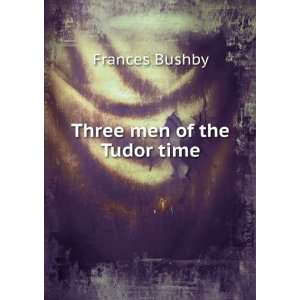 Three men of the Tudor time Frances Bushby  Books
